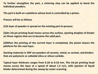 To further strengthen the part, a sintering step can be applied to bond the
individual powders.
The part is built on a platform whose level is controlled by a piston.
Process will be as follows
(1)A layer of powder is spread on the existing part-in-process.
(2)An ink-jet printing head moves across the surface, ejecting droplets of binder
on those regions that are to become the solid part.
(3)When the printing of the current layer is completed, the piston lowers the
platform for the next layer.
Starting materials in 3DP are powders of ceramic, metal, or cermet, and binders
that are polymeric or colloidal silica or silicon carbide.
Typical layer thickness ranges from 0.10 to 0.18 mm. The ink-jet printing head
moves across the layer at a speed of about 1.5 m/s, with ejection of liquid
binder determined during the sweep by raster scanning.
 