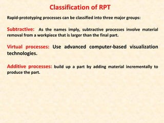 Rapid-prototyping processes can be classified into three major groups:
Subtractive: As the names imply, subtractive processes involve material
removal from a workpiece that is larger than the final part.
Virtual processes: Use advanced computer-based visualization
technologies.
Additive processes: build up a part by adding material incrementally to
produce the part.
Classification of RPT
 
