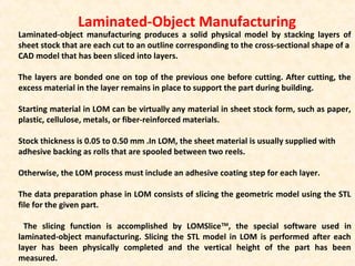 Laminated-Object Manufacturing
Laminated-object manufacturing produces a solid physical model by stacking layers of
sheet stock that are each cut to an outline corresponding to the cross-sectional shape of a
CAD model that has been sliced into layers.
The layers are bonded one on top of the previous one before cutting. After cutting, the
excess material in the layer remains in place to support the part during building.
Starting material in LOM can be virtually any material in sheet stock form, such as paper,
plastic, cellulose, metals, or fiber-reinforced materials.
Stock thickness is 0.05 to 0.50 mm .In LOM, the sheet material is usually supplied with
adhesive backing as rolls that are spooled between two reels.
Otherwise, the LOM process must include an adhesive coating step for each layer.
The data preparation phase in LOM consists of slicing the geometric model using the STL
file for the given part.
The slicing function is accomplished by LOMSliceTM
, the special software used in
laminated-object manufacturing. Slicing the STL model in LOM is performed after each
layer has been physically completed and the vertical height of the part has been
measured.
 