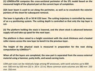 (1) LOMSliceTM computes the cross-sectional perimeter of the STL model based on the
measured height of the physical part at the current layer of completion.
(2)A laser beam is used to cut along the perimeter, as well as to crosshatch the exterior
portions of the sheet for subsequent removal.
The laser is typically a 25 or 50 W CO2 laser. The cutting trajectory is controlled by means
of an x-y positioning system. The cutting depth is controlled so that only the top layer is
cut.
(3) The platform holding the stack is lowered, and the sheet stock is advanced between
supply roll and take-up spool for the next layer.
The platform is then raised to a height consistent with the stock thickness and a heated
roller moves across the new layer to bond it to the previous layer.
The height of the physical stack is measured in preparation for the next slicing
computation by LOMSliceTM
.
When all of the layers are completed, the new part is separated from the excess external
material using a hammer, putty knife, and wood carving tools.
LOM part sizes can be relatively large among RP processes, with work volumes up to 800
mm 500 mm by 550 mm (32 in 20 in 22 in). More common work volumes are 380 mm 250
mm 350 mm
 