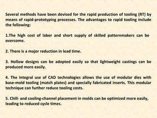 Several methods have been devised for the rapid production of tooling (RT) by
means of rapid-prototyping processes. The advantages to rapid tooling include
the following:
1.The high cost of labor and short supply of skilled patternmakers can be
overcome.
2. There is a major reduction in lead time.
3. Hollow designs can be adopted easily so that lightweight castings can be
produced more easily.
4. The integral use of CAD technologies allows the use of modular dies with
base-mold tooling (match plates) and specially fabricated inserts. This modular
technique can further reduce tooling costs.
5. Chill- and cooling-channel placement in molds can be optimized more easily,
leading to reduced cycle times.
 