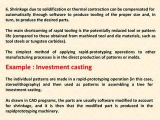 6. Shrinkage due to solidification or thermal contraction can be compensated for
automatically through software to produce tooling of the proper size and, in
turn, to produce the desired parts.
The main shortcoming of rapid tooling is the potentially reduced tool or pattern
life (compared to those obtained from machined tool and die materials, such as
tool steels or tungsten carbides).
The simplest method of applying rapid-prototyping operations to other
manufacturing processes is in the direct production of patterns or molds.
Example : Investment casting
The individual patterns are made in a rapid-prototyping operation (in this case,
stereolithography) and then used as patterns in assembling a tree for
investment casting.
As drawn in CAD programs, the parts are usually software modified to account
for shrinkage, and it is then that the modified part is produced in the
rapidprototyping machinery.
 