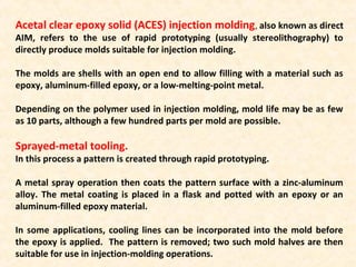 Acetal clear epoxy solid (ACES) injection molding, also known as direct
AIM, refers to the use of rapid prototyping (usually stereolithography) to
directly produce molds suitable for injection molding.
The molds are shells with an open end to allow filling with a material such as
epoxy, aluminum-filled epoxy, or a low-melting-point metal.
Depending on the polymer used in injection molding, mold life may be as few
as 10 parts, although a few hundred parts per mold are possible.
Sprayed-metal tooling.
In this process a pattern is created through rapid prototyping.
A metal spray operation then coats the pattern surface with a zinc-aluminum
alloy. The metal coating is placed in a flask and potted with an epoxy or an
aluminum-filled epoxy material.
In some applications, cooling lines can be incorporated into the mold before
the epoxy is applied. The pattern is removed; two such mold halves are then
suitable for use in injection-molding operations.
 