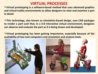 VIRTUAL PROCESSES
Virtual prototyping is a software-based method that uses advanced graphics
and virtual-reality environments to allow designers to view and examine a part
in detail.
This technology, also known as simulation-based design, uses CAD packages
to render a part such that, in a 3-D interactive virtual environment, designers
can observe and evaluate the part as it is being drawn and developed.
Virtual prototyping has been gaining importance, especially because of the
availability of low-cost computers and simulation and analysis tools.
 