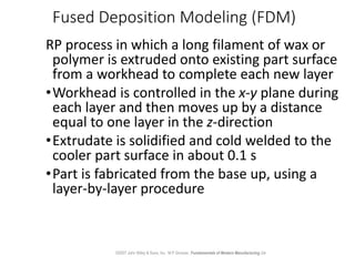 Fused Deposition Modeling (FDM)
RP process in which a long filament of wax or
polymer is extruded onto existing part surfa...