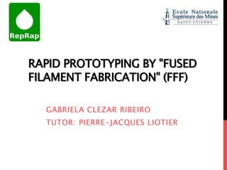 RAPID PROTOTYPING BY "FUSED
FILAMENT FABRICATION" (FFF)

  GABRIELA CLEZAR RIBEIRO
  TUTOR: PIERRE-JACQUES LIOTIER
 