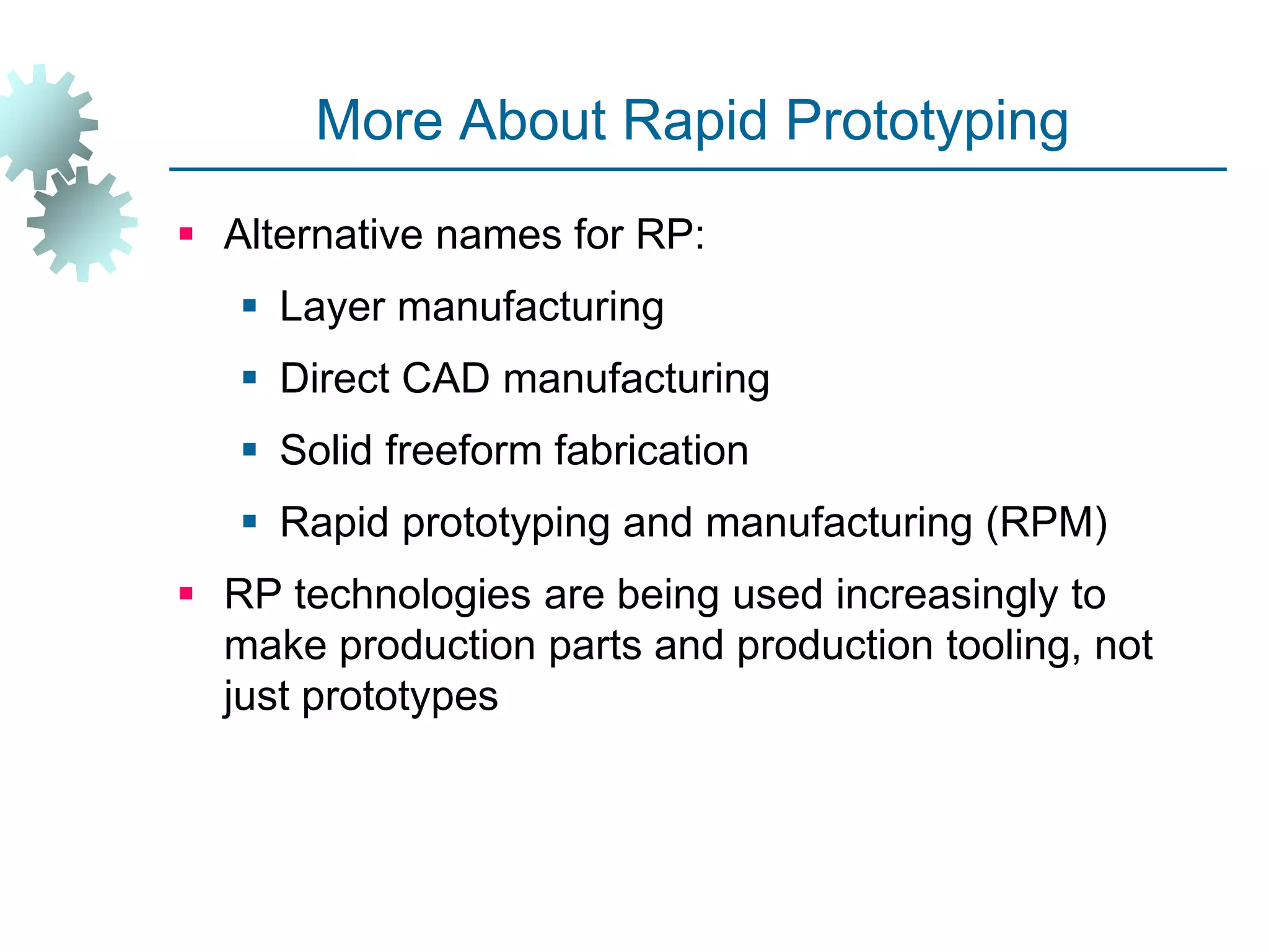 More About Rapid Prototyping
 Alternative names for RP:
 Layer manufacturing
 Direct CAD manufacturing
 Solid freeform fabrication
 Rapid prototyping and manufacturing (RPM)
 RP technologies are being used increasingly to
make production parts and production tooling, not
just prototypes
 