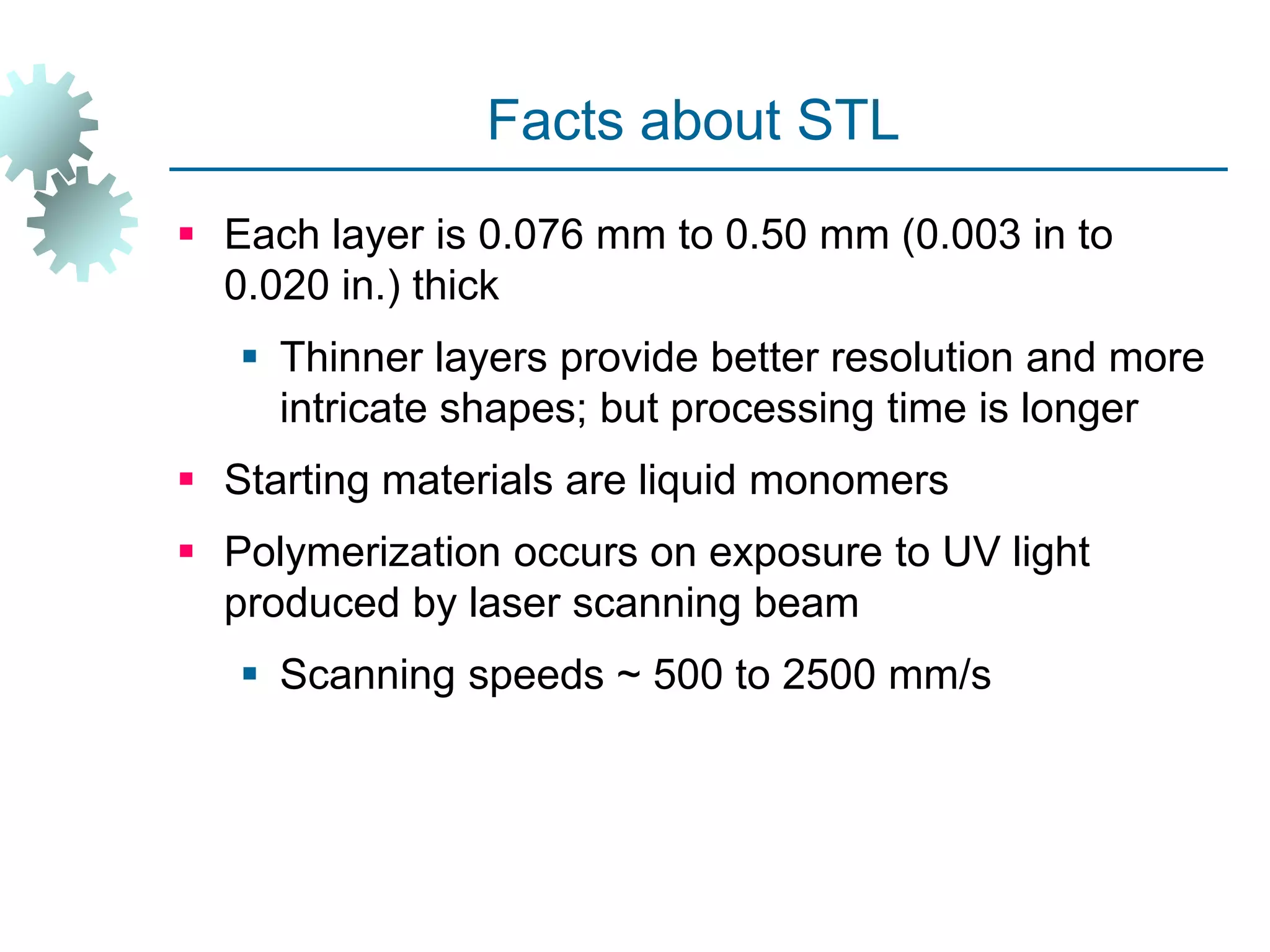 Facts about STL
 Each layer is 0.076 mm to 0.50 mm (0.003 in to
0.020 in.) thick
 Thinner layers provide better resolution and more
intricate shapes; but processing time is longer
 Starting materials are liquid monomers
 Polymerization occurs on exposure to UV light
produced by laser scanning beam
 Scanning speeds ~ 500 to 2500 mm/s
 