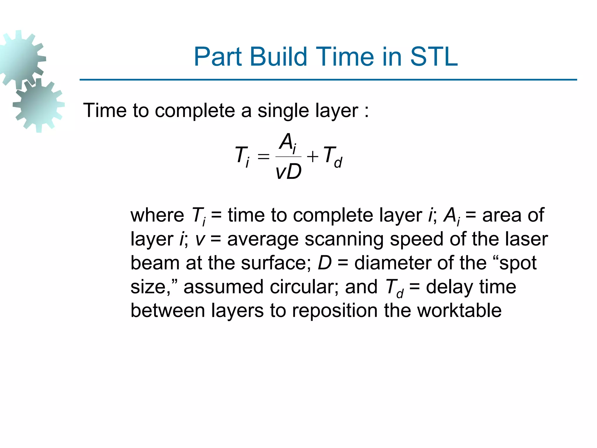 Part Build Time in STL
Time to complete a single layer :
where Ti = time to complete layer i; Ai = area of
layer i; v = average scanning speed of the laser
beam at the surface; D = diameter of the “spot
size,” assumed circular; and Td = delay time
between layers to reposition the worktable
d
i
i T
vD
A
T 

 
