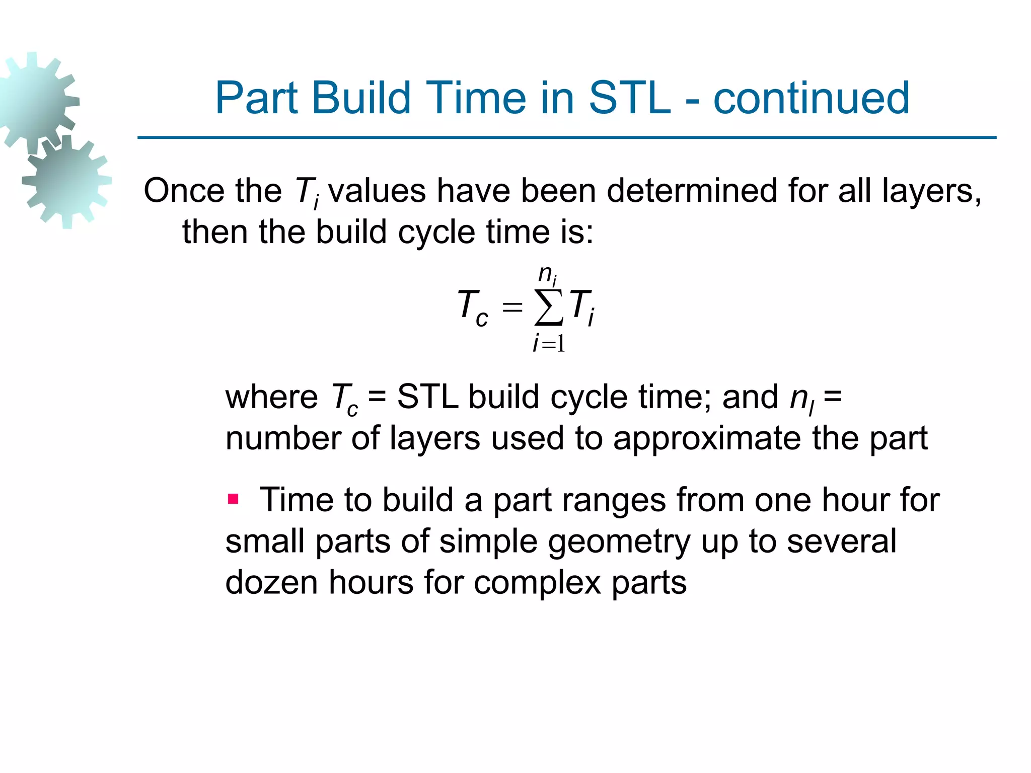 Part Build Time in STL - continued
Once the Ti values have been determined for all layers,
then the build cycle time is:
where Tc = STL build cycle time; and nl =
number of layers used to approximate the part
 Time to build a part ranges from one hour for
small parts of simple geometry up to several
dozen hours for complex parts



i
n
i
i
c T
T
1
 