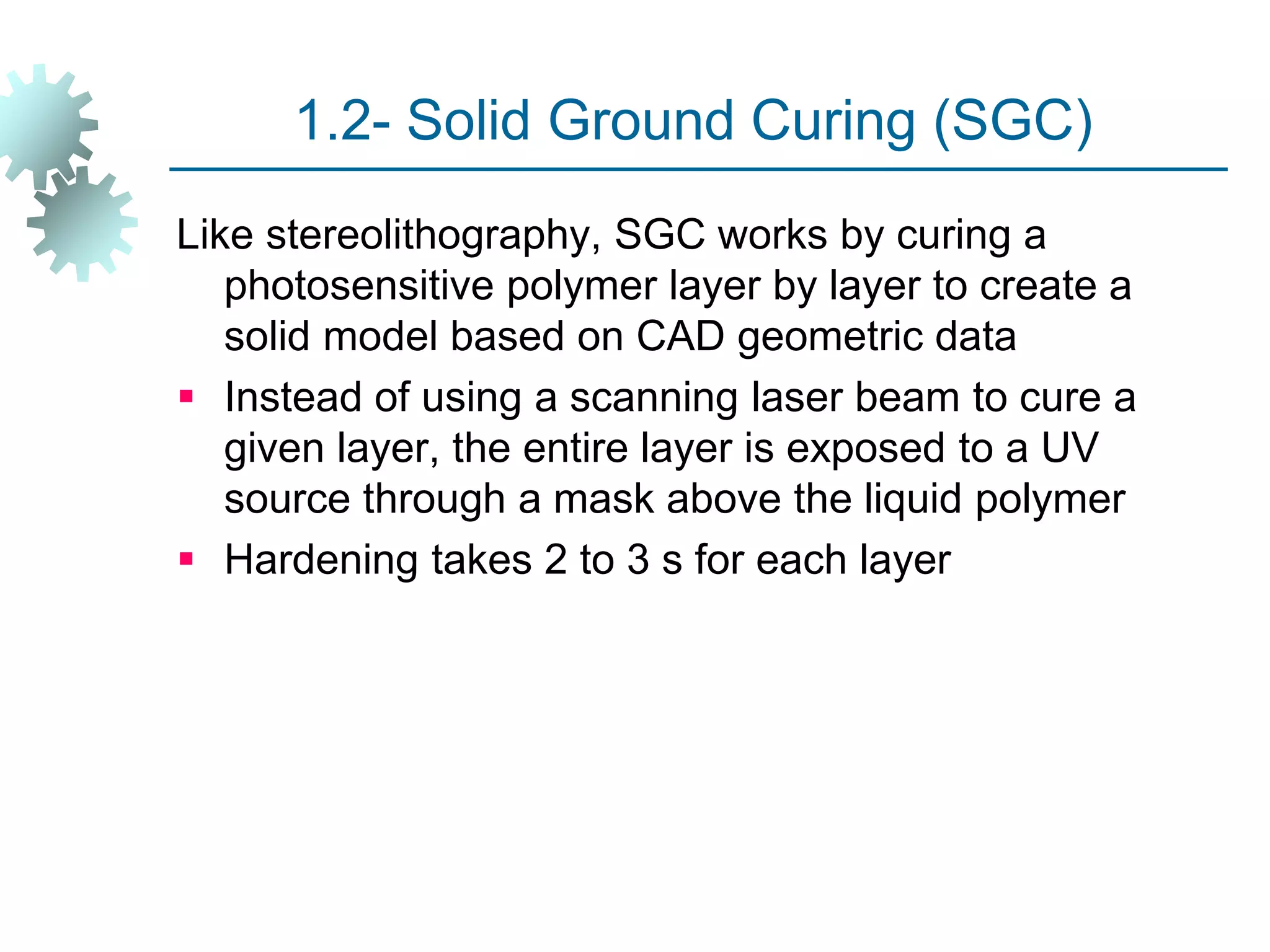 1.2- Solid Ground Curing (SGC)
Like stereolithography, SGC works by curing a
photosensitive polymer layer by layer to create a
solid model based on CAD geometric data
 Instead of using a scanning laser beam to cure a
given layer, the entire layer is exposed to a UV
source through a mask above the liquid polymer
 Hardening takes 2 to 3 s for each layer
 