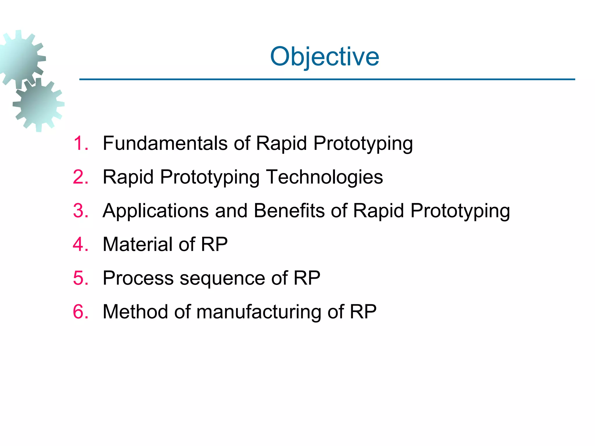 Objective
1. Fundamentals of Rapid Prototyping
2. Rapid Prototyping Technologies
3. Applications and Benefits of Rapid Prototyping
4. Material of RP
5. Process sequence of RP
6. Method of manufacturing of RP
 