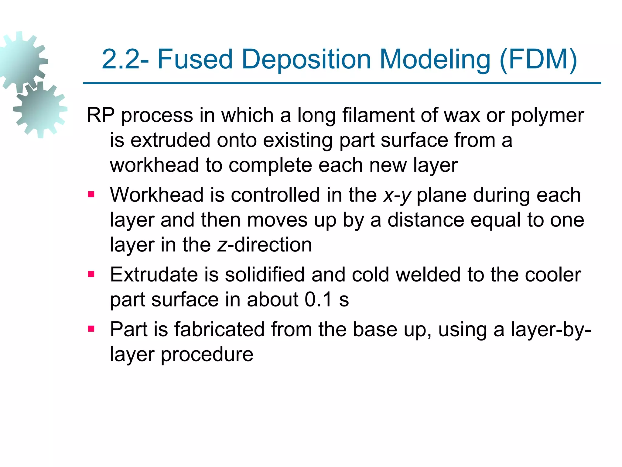 2.2- Fused Deposition Modeling (FDM)
RP process in which a long filament of wax or polymer
is extruded onto existing part surface from a
workhead to complete each new layer
 Workhead is controlled in the x-y plane during each
layer and then moves up by a distance equal to one
layer in the z-direction
 Extrudate is solidified and cold welded to the cooler
part surface in about 0.1 s
 Part is fabricated from the base up, using a layer-by-
layer procedure
 