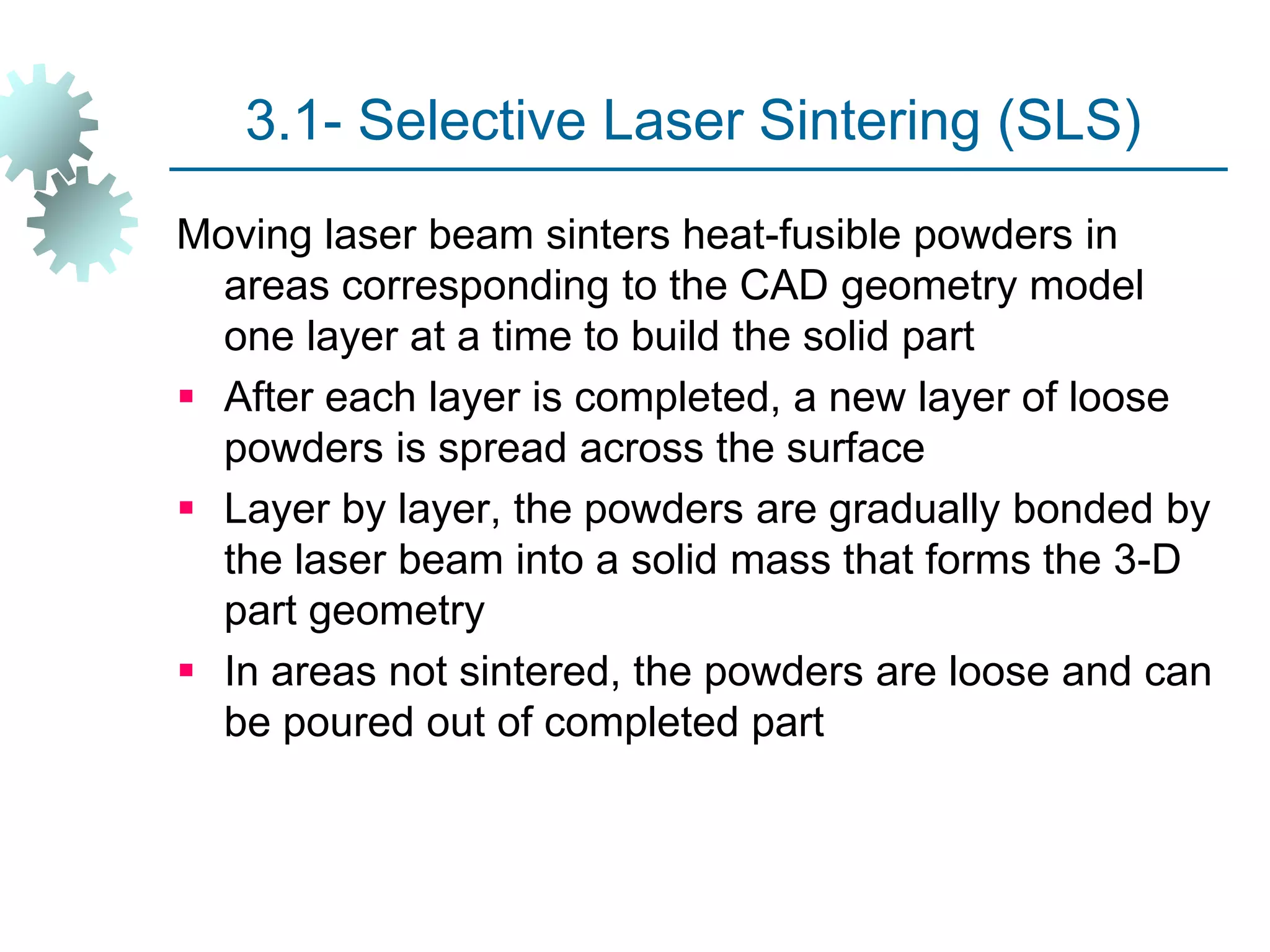 3.1- Selective Laser Sintering (SLS)
Moving laser beam sinters heat-fusible powders in
areas corresponding to the CAD geometry model
one layer at a time to build the solid part
 After each layer is completed, a new layer of loose
powders is spread across the surface
 Layer by layer, the powders are gradually bonded by
the laser beam into a solid mass that forms the 3-D
part geometry
 In areas not sintered, the powders are loose and can
be poured out of completed part
 