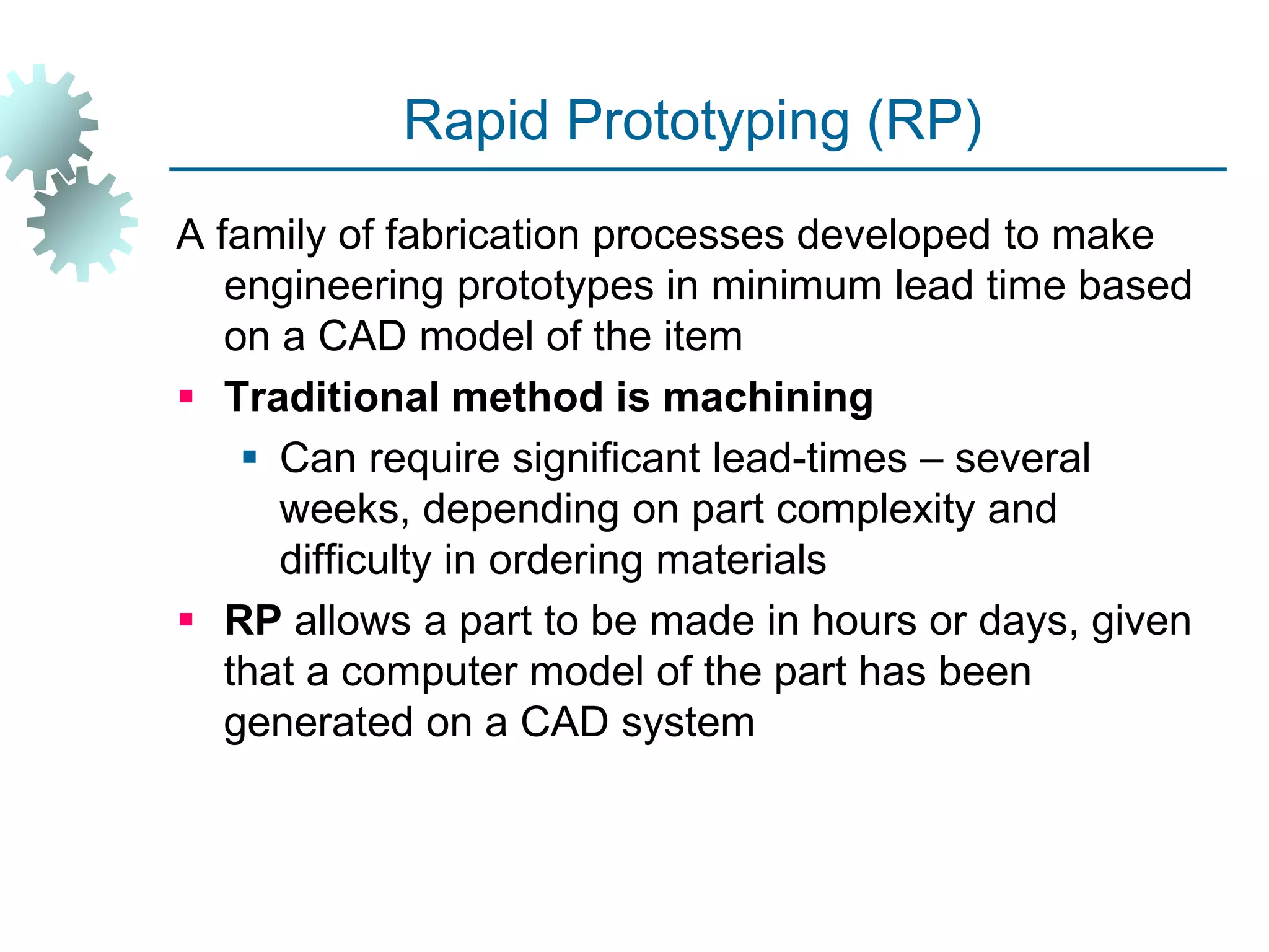 Rapid Prototyping (RP)
A family of fabrication processes developed to make
engineering prototypes in minimum lead time based
on a CAD model of the item
 Traditional method is machining
 Can require significant lead-times – several
weeks, depending on part complexity and
difficulty in ordering materials
 RP allows a part to be made in hours or days, given
that a computer model of the part has been
generated on a CAD system
 