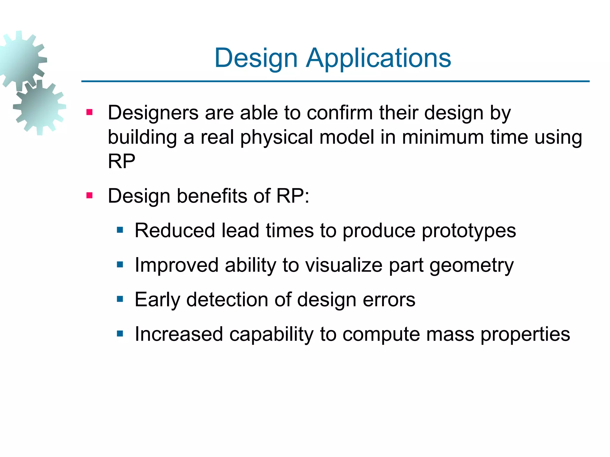 Design Applications
 Designers are able to confirm their design by
building a real physical model in minimum time using
RP
 Design benefits of RP:
 Reduced lead times to produce prototypes
 Improved ability to visualize part geometry
 Early detection of design errors
 Increased capability to compute mass properties
 