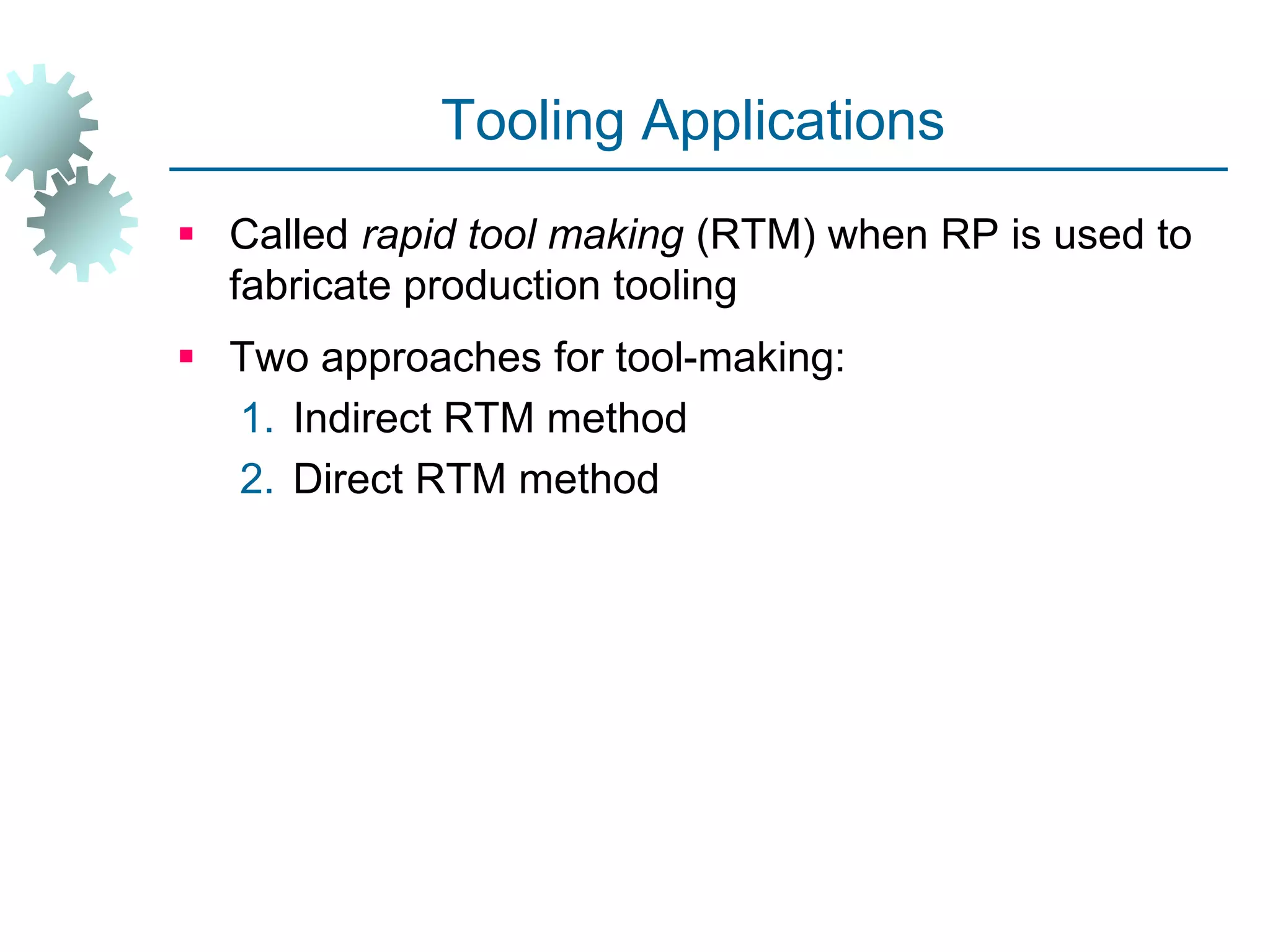 Tooling Applications
 Called rapid tool making (RTM) when RP is used to
fabricate production tooling
 Two approaches for tool-making:
1. Indirect RTM method
2. Direct RTM method
 