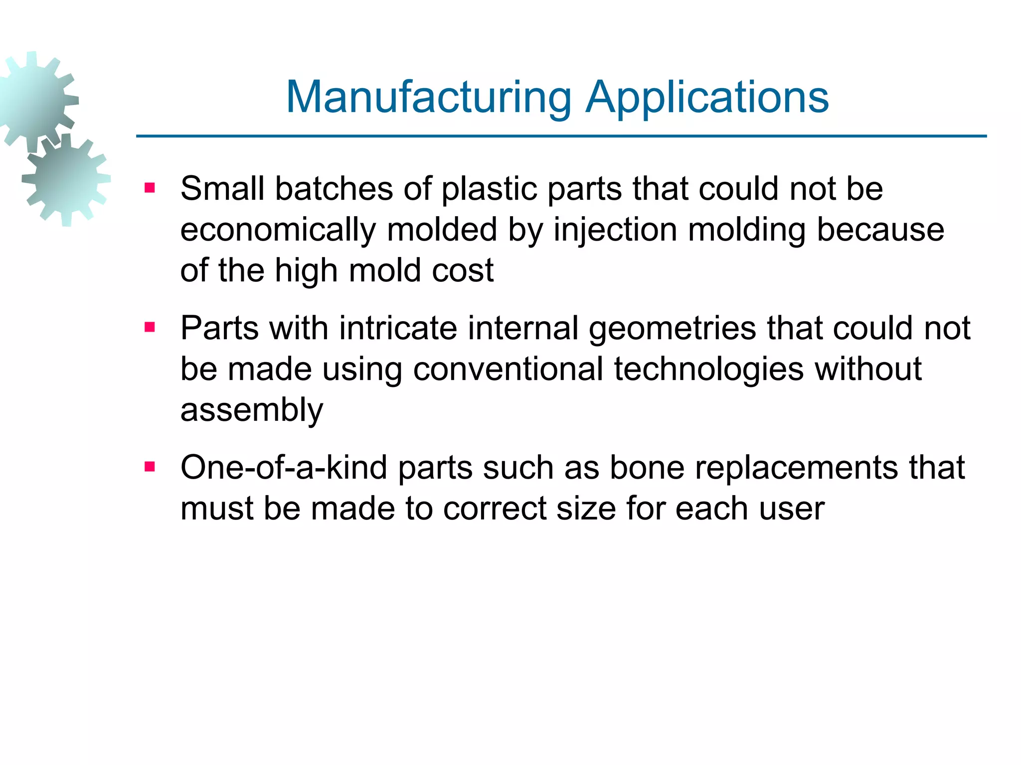 Manufacturing Applications
 Small batches of plastic parts that could not be
economically molded by injection molding because
of the high mold cost
 Parts with intricate internal geometries that could not
be made using conventional technologies without
assembly
 One-of-a-kind parts such as bone replacements that
must be made to correct size for each user
 