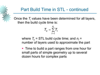 Part Build Time in STL - continued
Once the Ti values have been determined for all layers,
then the build cycle time is:
where Tc = STL build cycle time; and nl =
number of layers used to approximate the part
 Time to build a part ranges from one hour for
small parts of simple geometry up to several
dozen hours for complex parts



i
n
i
i
c T
T
1
 