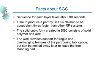 Facts about SGC
 Sequence for each layer takes about 90 seconds
 Time to produce a part by SGC is claimed to be
about eight times faster than other RP systems
 The solid cubic form created in SGC consists of solid
polymer and wax
 The wax provides support for fragile and
overhanging features of the part during fabrication,
but can be melted away later to leave the free-
standing part
 