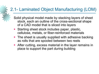 2.1- Laminated Object Manufacturing (LOM)
Solid physical model made by stacking layers of sheet
stock, each an outline of the cross-sectional shape
of a CAD model that is sliced into layers
 Starting sheet stock includes paper, plastic,
cellulose, metals, or fiber-reinforced materials
 The sheet is usually supplied with adhesive backing
as rolls that are spooled between two reels
 After cutting, excess material in the layer remains in
place to support the part during building
 
