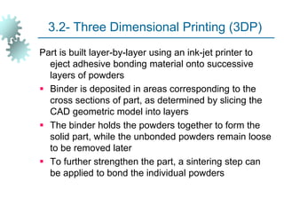 3.2- Three Dimensional Printing (3DP)
Part is built layer-by-layer using an ink-jet printer to
eject adhesive bonding material onto successive
layers of powders
 Binder is deposited in areas corresponding to the
cross sections of part, as determined by slicing the
CAD geometric model into layers
 The binder holds the powders together to form the
solid part, while the unbonded powders remain loose
to be removed later
 To further strengthen the part, a sintering step can
be applied to bond the individual powders
 