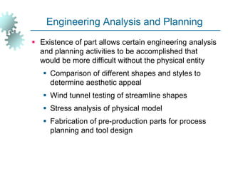 Engineering Analysis and Planning
 Existence of part allows certain engineering analysis
and planning activities to be accomplished that
would be more difficult without the physical entity
 Comparison of different shapes and styles to
determine aesthetic appeal
 Wind tunnel testing of streamline shapes
 Stress analysis of physical model
 Fabrication of pre-production parts for process
planning and tool design
 
