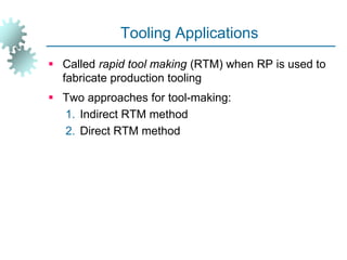 Tooling Applications
 Called rapid tool making (RTM) when RP is used to
fabricate production tooling
 Two approaches for tool-making:
1. Indirect RTM method
2. Direct RTM method
 