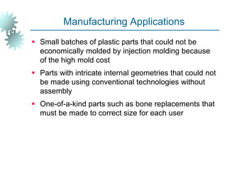 Manufacturing Applications
 Small batches of plastic parts that could not be
economically molded by injection molding because
of the high mold cost
 Parts with intricate internal geometries that could not
be made using conventional technologies without
assembly
 One-of-a-kind parts such as bone replacements that
must be made to correct size for each user
 