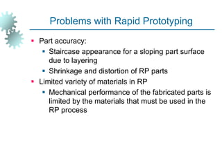 Problems with Rapid Prototyping
 Part accuracy:
 Staircase appearance for a sloping part surface
due to layering
 Shrinkage and distortion of RP parts
 Limited variety of materials in RP
 Mechanical performance of the fabricated parts is
limited by the materials that must be used in the
RP process
 