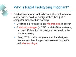 Why is Rapid Prototyping Important?
 Product designers want to have a physical model of
a new part or product design rather than just a
computer model or line drawing
 Creating a prototype is an integral step in design
 A virtual prototype (a CAD model of the part) may
not be sufficient for the designer to visualize the
part adequately
 Using RP to make the prototype, the designer
can see and feel the part and assess its merits
and shortcomings
 