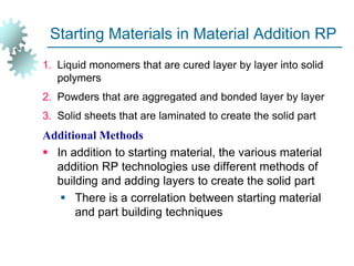 Starting Materials in Material Addition RP
1. Liquid monomers that are cured layer by layer into solid
polymers
2. Powders that are aggregated and bonded layer by layer
3. Solid sheets that are laminated to create the solid part
Additional Methods
 In addition to starting material, the various material
addition RP technologies use different methods of
building and adding layers to create the solid part
 There is a correlation between starting material
and part building techniques
 