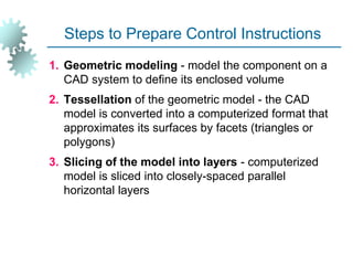 Steps to Prepare Control Instructions
1. Geometric modeling - model the component on a
CAD system to define its enclosed volume
2. Tessellation of the geometric model - the CAD
model is converted into a computerized format that
approximates its surfaces by facets (triangles or
polygons)
3. Slicing of the model into layers - computerized
model is sliced into closely-spaced parallel
horizontal layers
 