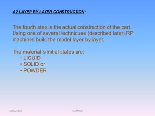 15/02/2010 S.AARNIO
4.2 LAYER BY LAYER CONSTRUCTION:
The fourth step is the actual construction of the part.
Using one of several techniques (described later) RP
machines build the model layer by layer.
The material´s initial states are:
• LIQUID
• SOLID or
• POWDER
 