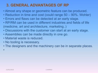 15/02/2010 S.AARNIO
• Almost any shape or geometric feature can be produced.
• Reduction in time and cost (could range 50 – 90%. Wohler)
• Errors and flaws can be detected at an early stage.
• RP/RM can be used in different industries and fields of life
(medicine, art and architecture, marketing..)
• Discussions with the customer can start at an early stage.
• Assemblies can be made directly in one go.
• Material waste is reduced.
• No tooling is necessary.
• The designers and the machinery can be in separate places.
•
3. GENERAL ADVANTAGES OF RP
 