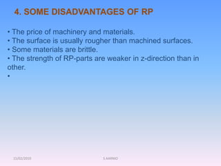 15/02/2010 S.AARNIO
• The price of machinery and materials.
• The surface is usually rougher than machined surfaces.
• Some materials are brittle.
• The strength of RP-parts are weaker in z-direction than in
other.
•
4. SOME DISADVANTAGES OF RP
 