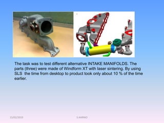 15/02/2010 S.AARNIO
The task was to test different alternative INTAKE MANIFOLDS. The
parts (three) were made of Windform XT with laser sintering. By using
SLS the time from desktop to product took only about 10 % of the time
earlier.
 