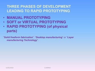 15/02/2010 S.AARNIO
THREE PHASES OF DEVELOPMENT
LEADING TO RAPID PROTOTYPING
• MANUAL PROTOTYPING
• SOFT or VIRTUAL PROTOTYPING
• RAPID PROTOTYPING (of physical
parts)
”Solid freeform fabrication”, ”Desktop manufacturing” or ”Layer
manufacturing Technology”.
 