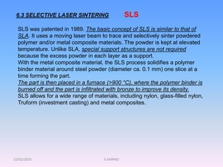 15/02/2010 S.AARNIO
6.3 SELECTIVE LASER SINTERING SLS
SLS was patented in 1989. The basic concept of SLS is similar to that of
SLA. It uses a moving laser beam to trace and selectively sinter powdered
polymer and/or metal composite materials. The powder is kept at elevated
temperature. Unlike SLA, special support structures are not required
because the excess powder in each layer as a support.
With the metal composite material, the SLS process solidifies a polymer
binder material around steel powder (diameter ca. 0.1 mm) one slice at a
time forming the part.
The part is then placed in a furnace (>900 °C), where the polymer binder is
burned off and the part is infiltrated with bronze to improve its density.
SLS allows for a wide range of materials, including nylon, glass-filled nylon,
Truform (investment casting) and metal composites.
 