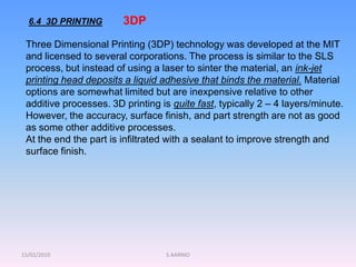 15/02/2010 S.AARNIO
6.4 3D PRINTING
Three Dimensional Printing (3DP) technology was developed at the MIT
and licensed to several corporations. The process is similar to the SLS
process, but instead of using a laser to sinter the material, an ink-jet
printing head deposits a liquid adhesive that binds the material. Material
options are somewhat limited but are inexpensive relative to other
additive processes. 3D printing is quite fast, typically 2 – 4 layers/minute.
However, the accuracy, surface finish, and part strength are not as good
as some other additive processes.
At the end the part is infiltrated with a sealant to improve strength and
surface finish.
3DP
 