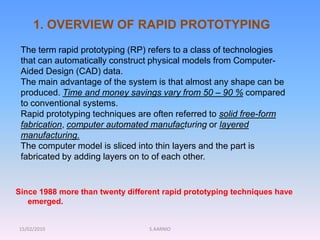 15/02/2010 S.AARNIO
1. OVERVIEW OF RAPID PROTOTYPING
The term rapid prototyping (RP) refers to a class of technologies
that can automatically construct physical models from Computer-
Aided Design (CAD) data.
The main advantage of the system is that almost any shape can be
produced. Time and money savings vary from 50 – 90 % compared
to conventional systems.
Rapid prototyping techniques are often referred to solid free-form
fabrication, computer automated manufacturing or layered
manufacturing.
The computer model is sliced into thin layers and the part is
fabricated by adding layers on to of each other.
Since 1988 more than twenty different rapid prototyping techniques have
emerged.
 