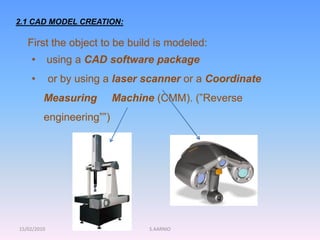 15/02/2010 S.AARNIO
2.1 CAD MODEL CREATION:
First the object to be build is modeled:
• using a CAD software package
• or by using a laser scanner or a Coordinate
Measuring Machine (CMM). (”Reverse
engineering””)
 