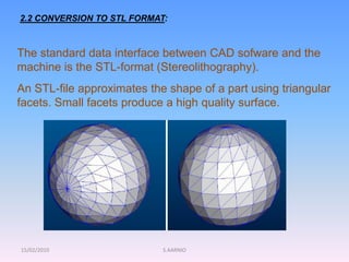 15/02/2010 S.AARNIO
2.2 CONVERSION TO STL FORMAT:
The standard data interface between CAD sofware and the
machine is the STL-format (Stereolithography).
An STL-file approximates the shape of a part using triangular
facets. Small facets produce a high quality surface.
 