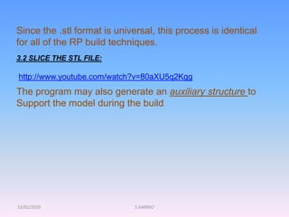 15/02/2010 S.AARNIO
Since the .stl format is universal, this process is identical
for all of the RP build techniques.
3.2 SLICE THE STL FILE:
The program may also generate an auxiliary structure to
Support the model during the build
http://www.youtube.com/watch?v=80aXU5q2Kgg
 