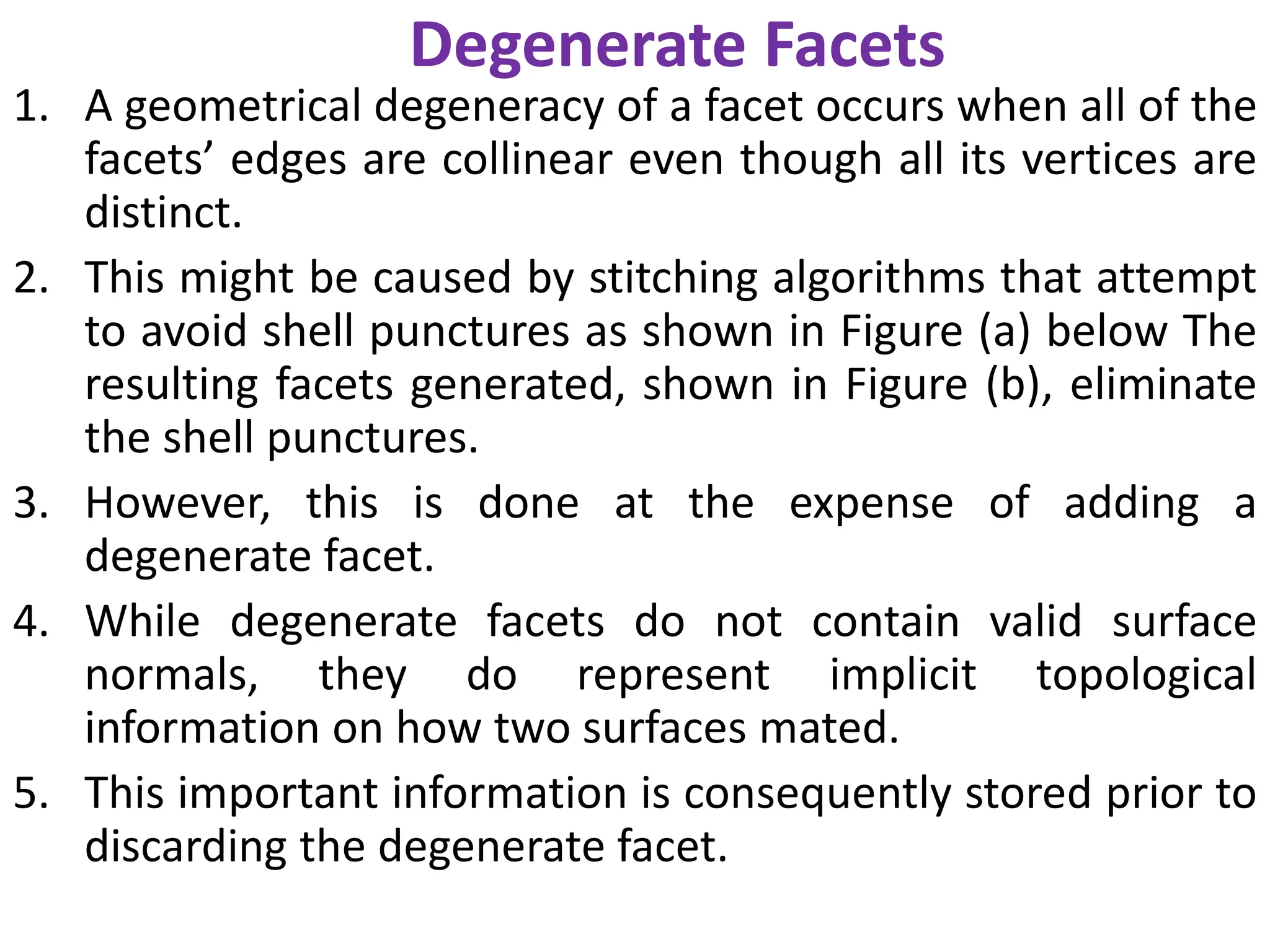 Degenerate Facets
1. A geometrical degeneracy of a facet occurs when all of the
facets’ edges are collinear even though all its vertices are
distinct.
2. This might be caused by stitching algorithms that attempt
to avoid shell punctures as shown in Figure (a) below The
resulting facets generated, shown in Figure (b), eliminate
the shell punctures.
3. However, this is done at the expense of adding a
degenerate facet.
4. While degenerate facets do not contain valid surface
normals, they do represent implicit topological
information on how two surfaces mated.
5. This important information is consequently stored prior to
discarding the degenerate facet.
 
