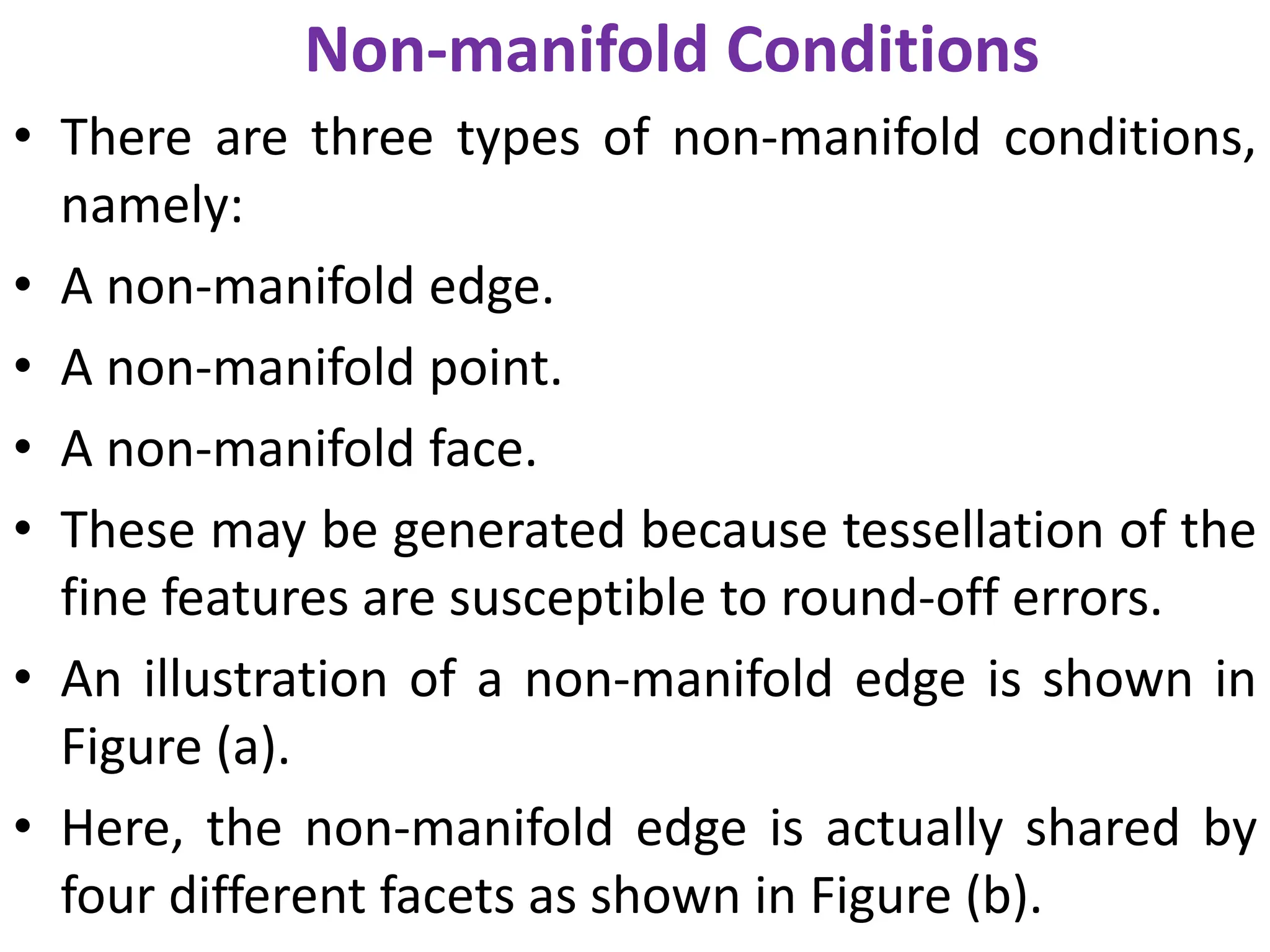 Non-manifold Conditions
• There are three types of non-manifold conditions,
namely:
• A non-manifold edge.
• A non-manifold point.
• A non-manifold face.
• These may be generated because tessellation of the
fine features are susceptible to round-off errors.
• An illustration of a non-manifold edge is shown in
Figure (a).
• Here, the non-manifold edge is actually shared by
four different facets as shown in Figure (b).
 