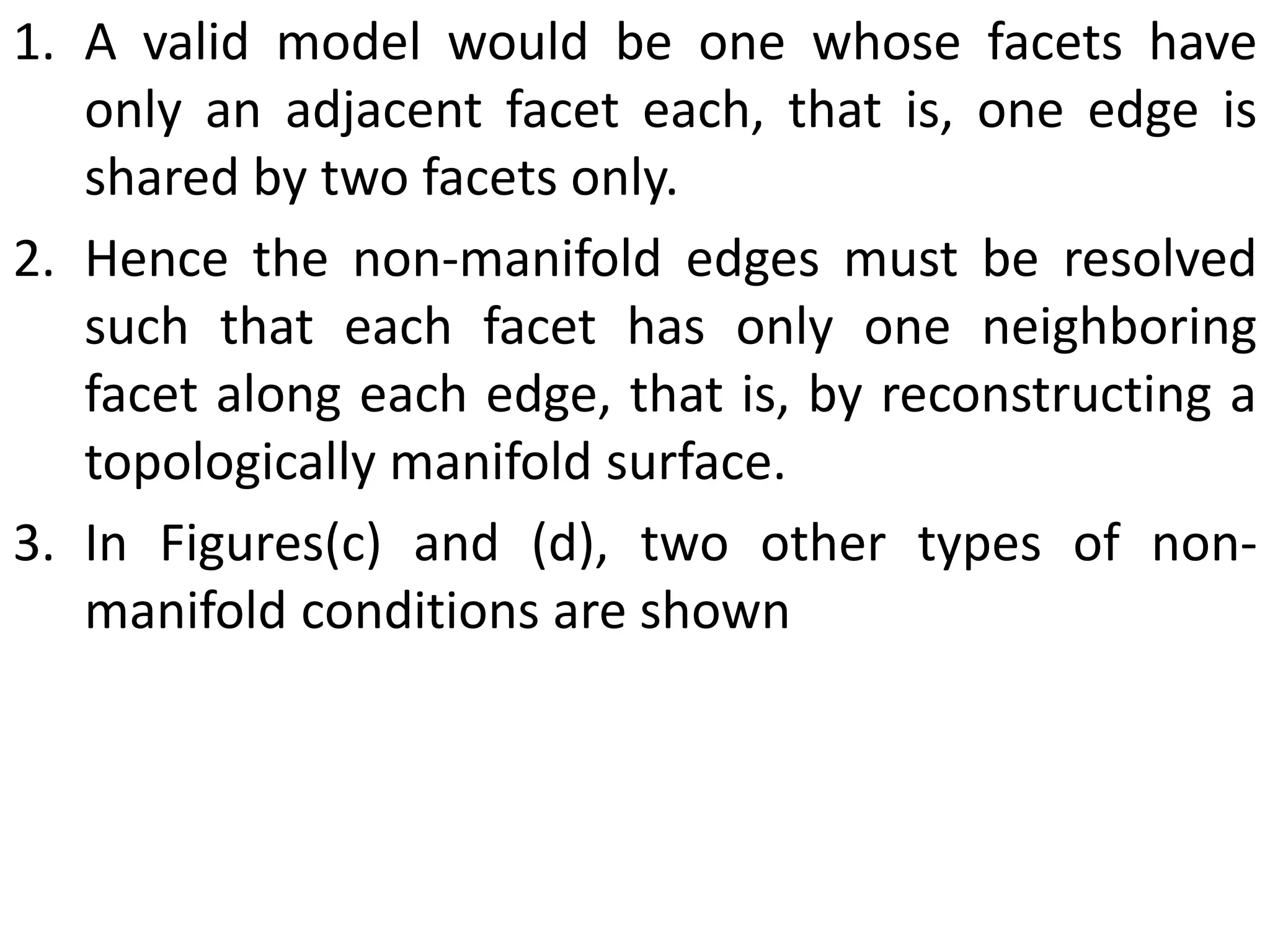 1. A valid model would be one whose facets have
only an adjacent facet each, that is, one edge is
shared by two facets only.
2. Hence the non-manifold edges must be resolved
such that each facet has only one neighboring
facet along each edge, that is, by reconstructing a
topologically manifold surface.
3. In Figures(c) and (d), two other types of non-
manifold conditions are shown
 