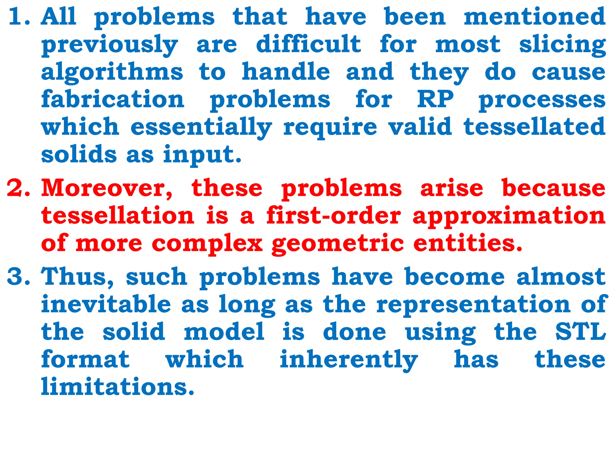 1. All problems that have been mentioned
previously are difficult for most slicing
algorithms to handle and they do cause
fabrication problems for RP processes
which essentially require valid tessellated
solids as input.
2. Moreover, these problems arise because
tessellation is a first-order approximation
of more complex geometric entities.
3. Thus, such problems have become almost
inevitable as long as the representation of
the solid model is done using the STL
format which inherently has these
limitations.
 