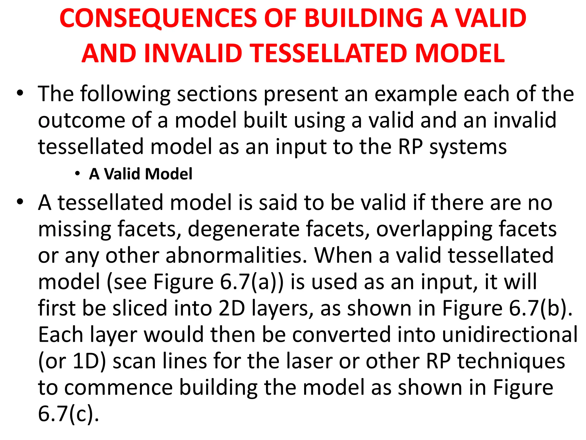 CONSEQUENCES OF BUILDING A VALID
AND INVALID TESSELLATED MODEL
• The following sections present an example each of the
outcome of a model built using a valid and an invalid
tessellated model as an input to the RP systems
• A Valid Model
• A tessellated model is said to be valid if there are no
missing facets, degenerate facets, overlapping facets
or any other abnormalities. When a valid tessellated
model (see Figure 6.7(a)) is used as an input, it will
first be sliced into 2D layers, as shown in Figure 6.7(b).
Each layer would then be converted into unidirectional
(or 1D) scan lines for the laser or other RP techniques
to commence building the model as shown in Figure
6.7(c).
 