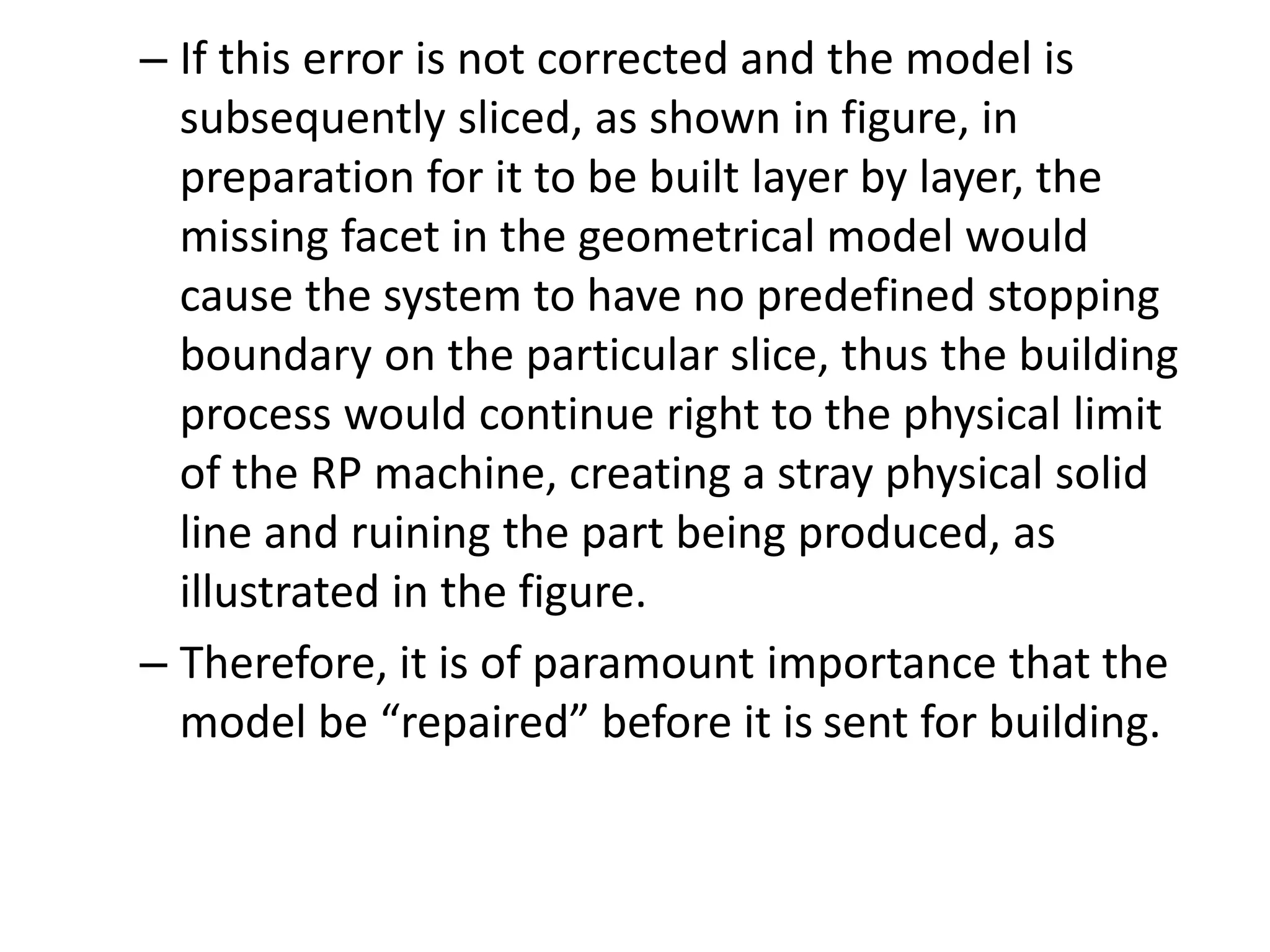 – If this error is not corrected and the model is
subsequently sliced, as shown in figure, in
preparation for it to be built layer by layer, the
missing facet in the geometrical model would
cause the system to have no predefined stopping
boundary on the particular slice, thus the building
process would continue right to the physical limit
of the RP machine, creating a stray physical solid
line and ruining the part being produced, as
illustrated in the figure.
– Therefore, it is of paramount importance that the
model be “repaired” before it is sent for building.
 